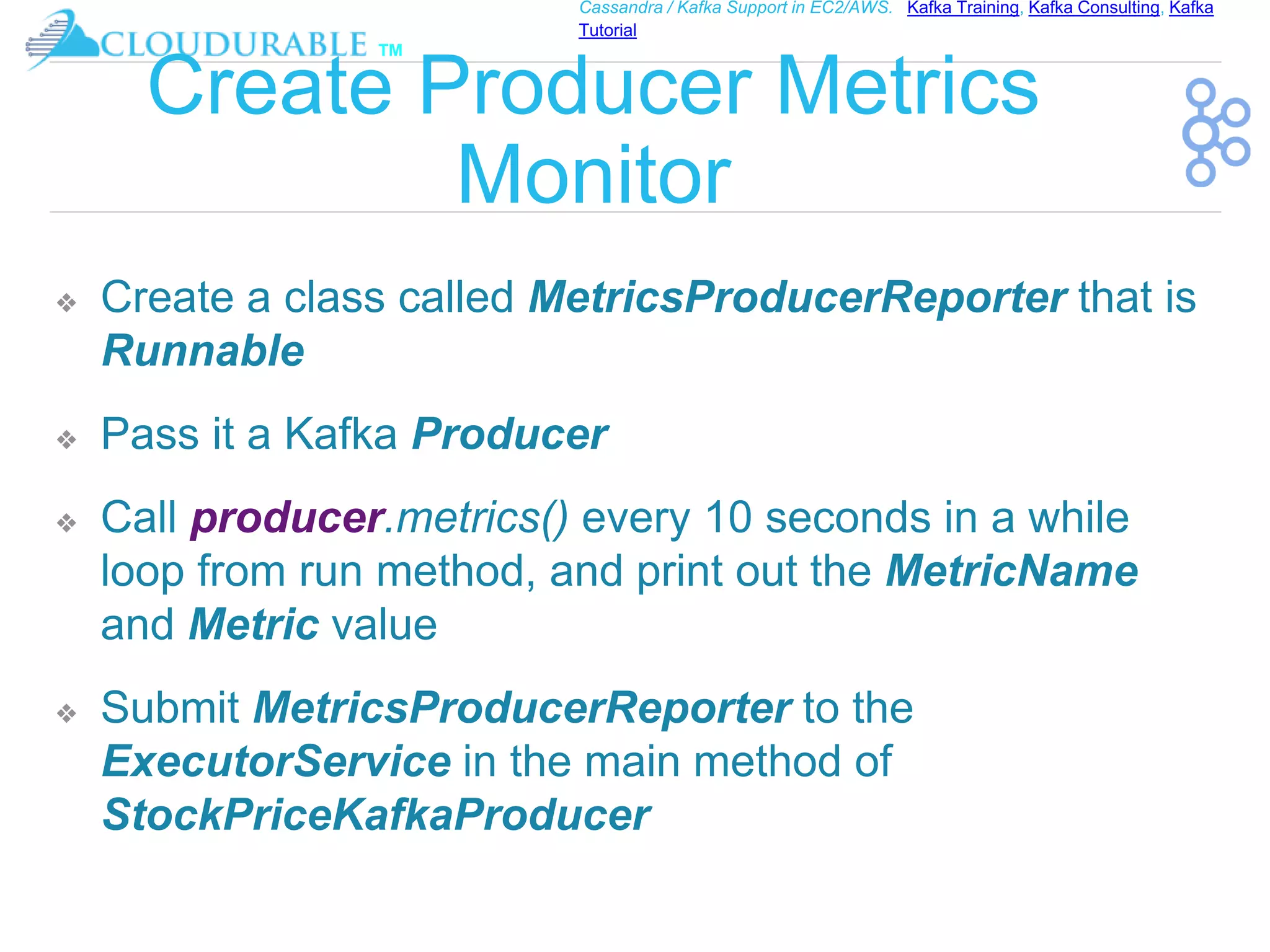 ™
Cassandra / Kafka Support in EC2/AWS. Kafka Training, Kafka Consulting, Kafka
Tutorial
Create Producer Metrics
Monitor
❖ Create a class called MetricsProducerReporter that is
Runnable
❖ Pass it a Kafka Producer
❖ Call producer.metrics() every 10 seconds in a while
loop from run method, and print out the MetricName
and Metric value
❖ Submit MetricsProducerReporter to the
ExecutorService in the main method of
StockPriceKafkaProducer
 