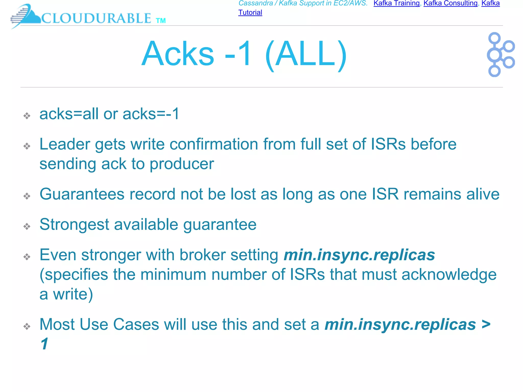 ™
Cassandra / Kafka Support in EC2/AWS. Kafka Training, Kafka Consulting, Kafka
Tutorial
Acks -1 (ALL)
❖ acks=all or acks=-1
❖ Leader gets write confirmation from full set of ISRs before
sending ack to producer
❖ Guarantees record not be lost as long as one ISR remains alive
❖ Strongest available guarantee
❖ Even stronger with broker setting min.insync.replicas
(specifies the minimum number of ISRs that must acknowledge
a write)
❖ Most Use Cases will use this and set a min.insync.replicas >
1
 