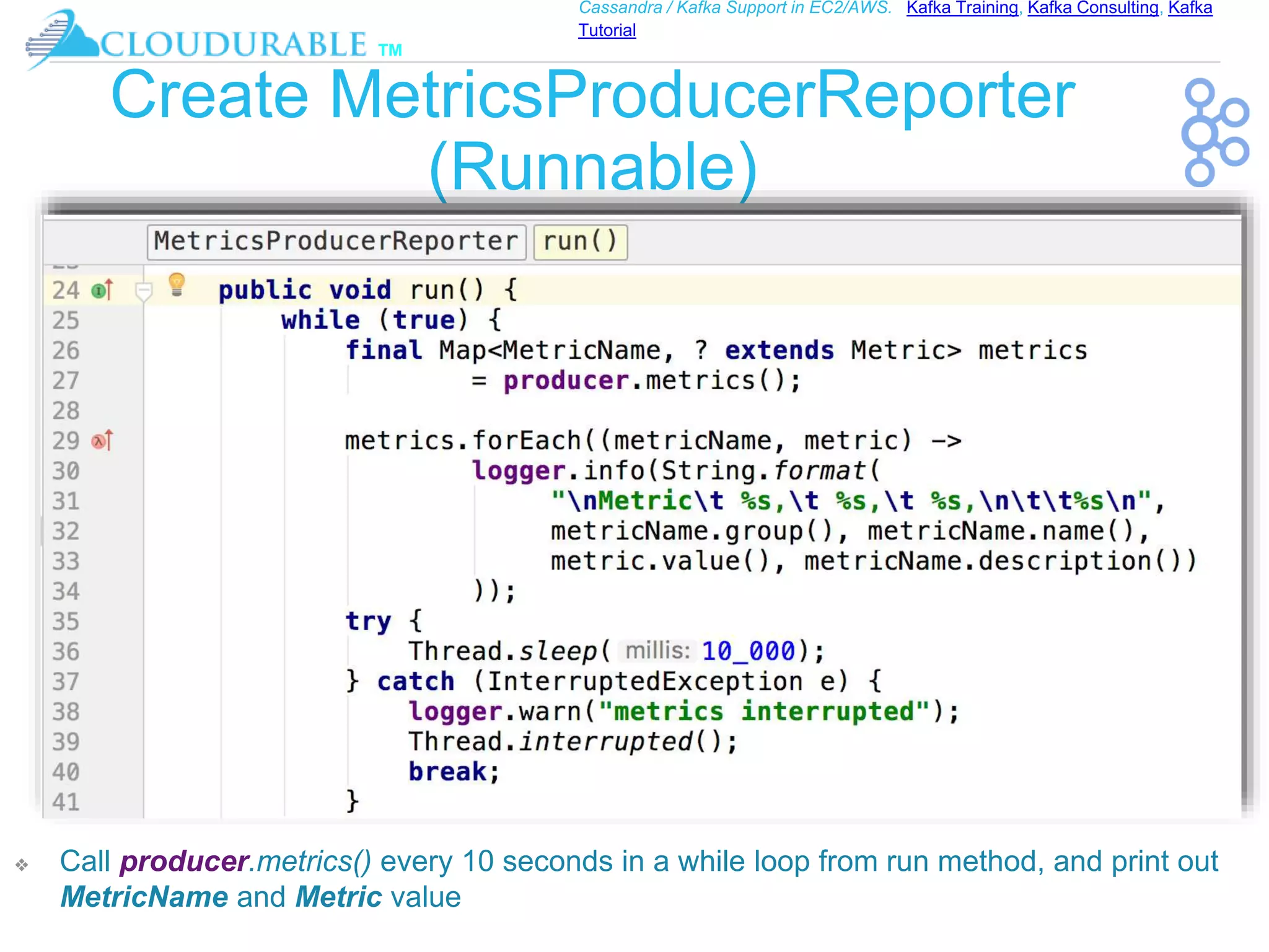 ™
Cassandra / Kafka Support in EC2/AWS. Kafka Training, Kafka Consulting, Kafka
Tutorial
Create MetricsProducerReporter
(Runnable)
❖ Call producer.metrics() every 10 seconds in a while loop from run method, and print out
MetricName and Metric value
 