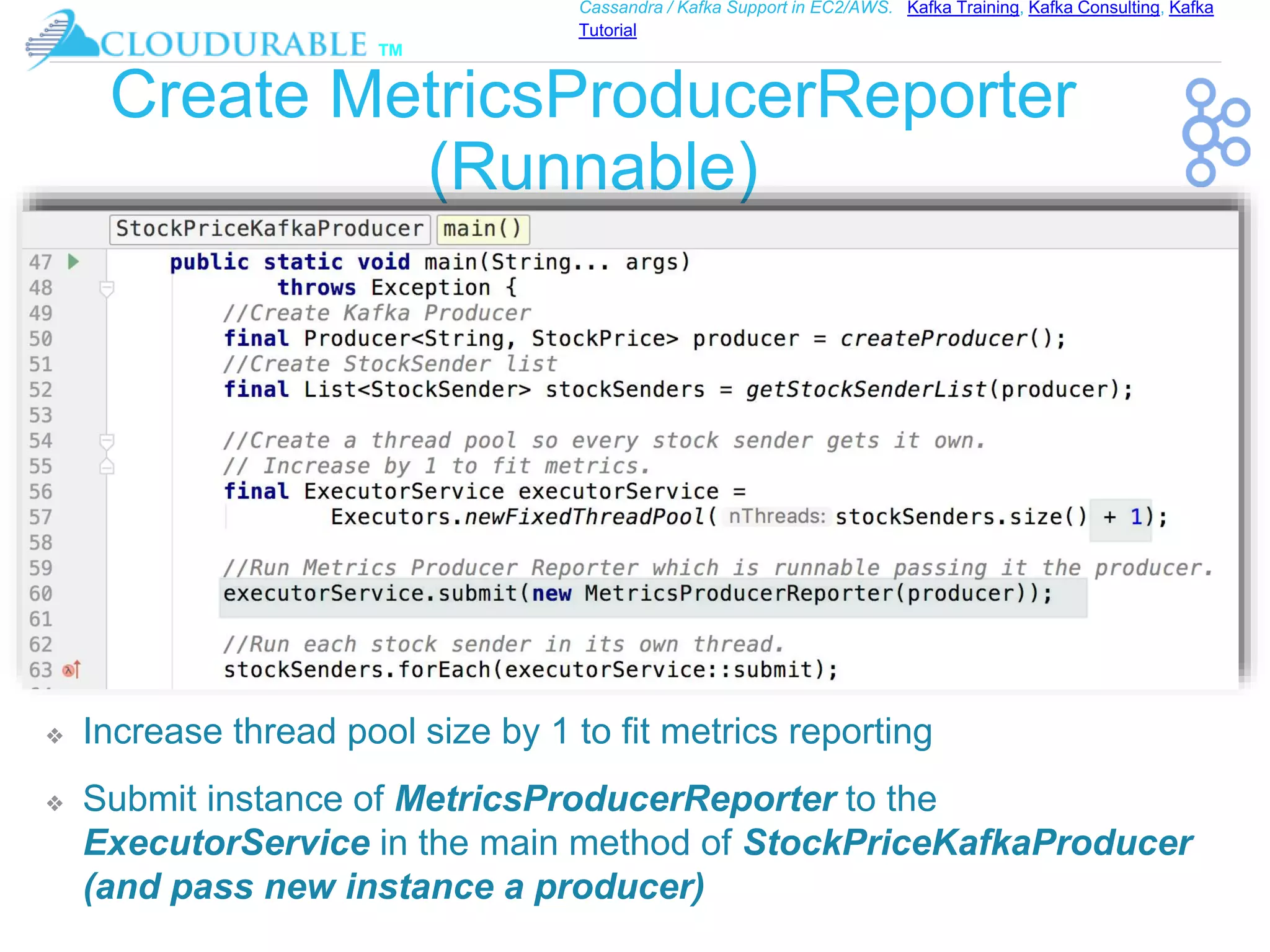 ™
Cassandra / Kafka Support in EC2/AWS. Kafka Training, Kafka Consulting, Kafka
Tutorial
Create MetricsProducerReporter
(Runnable)
❖ Increase thread pool size by 1 to fit metrics reporting
❖ Submit instance of MetricsProducerReporter to the
ExecutorService in the main method of StockPriceKafkaProducer
(and pass new instance a producer)
 