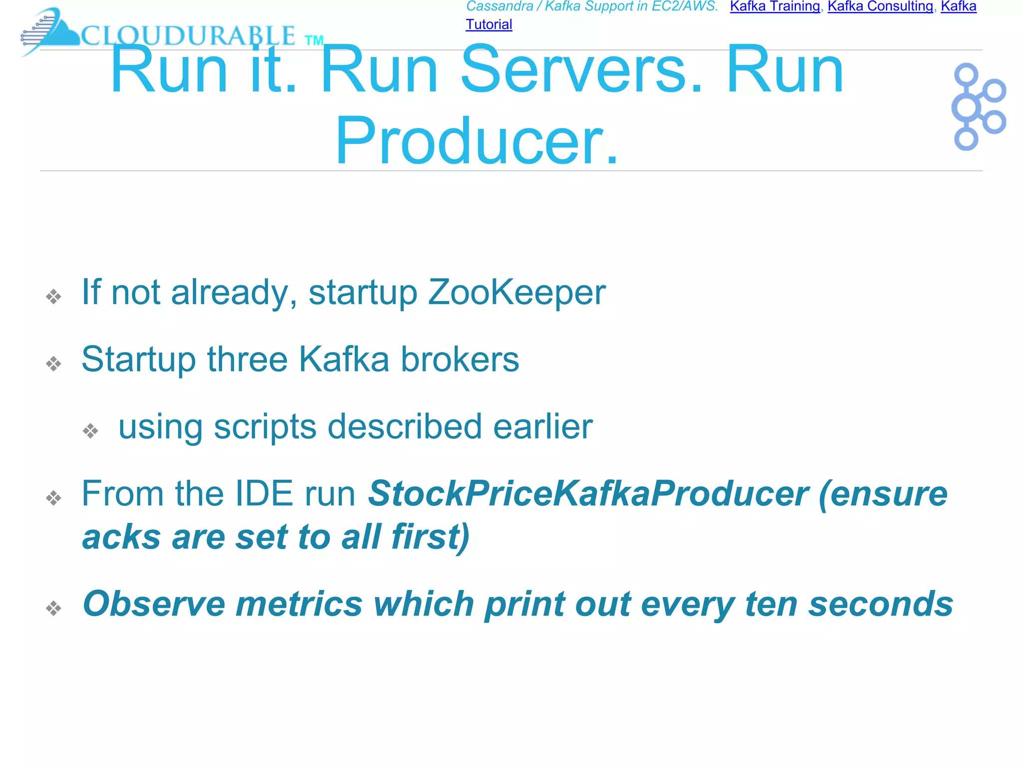™
Cassandra / Kafka Support in EC2/AWS. Kafka Training, Kafka Consulting, Kafka
Tutorial
Run it. Run Servers. Run
Producer.
❖ If not already, startup ZooKeeper
❖ Startup three Kafka brokers
❖ using scripts described earlier
❖ From the IDE run StockPriceKafkaProducer (ensure
acks are set to all first)
❖ Observe metrics which print out every ten seconds
 