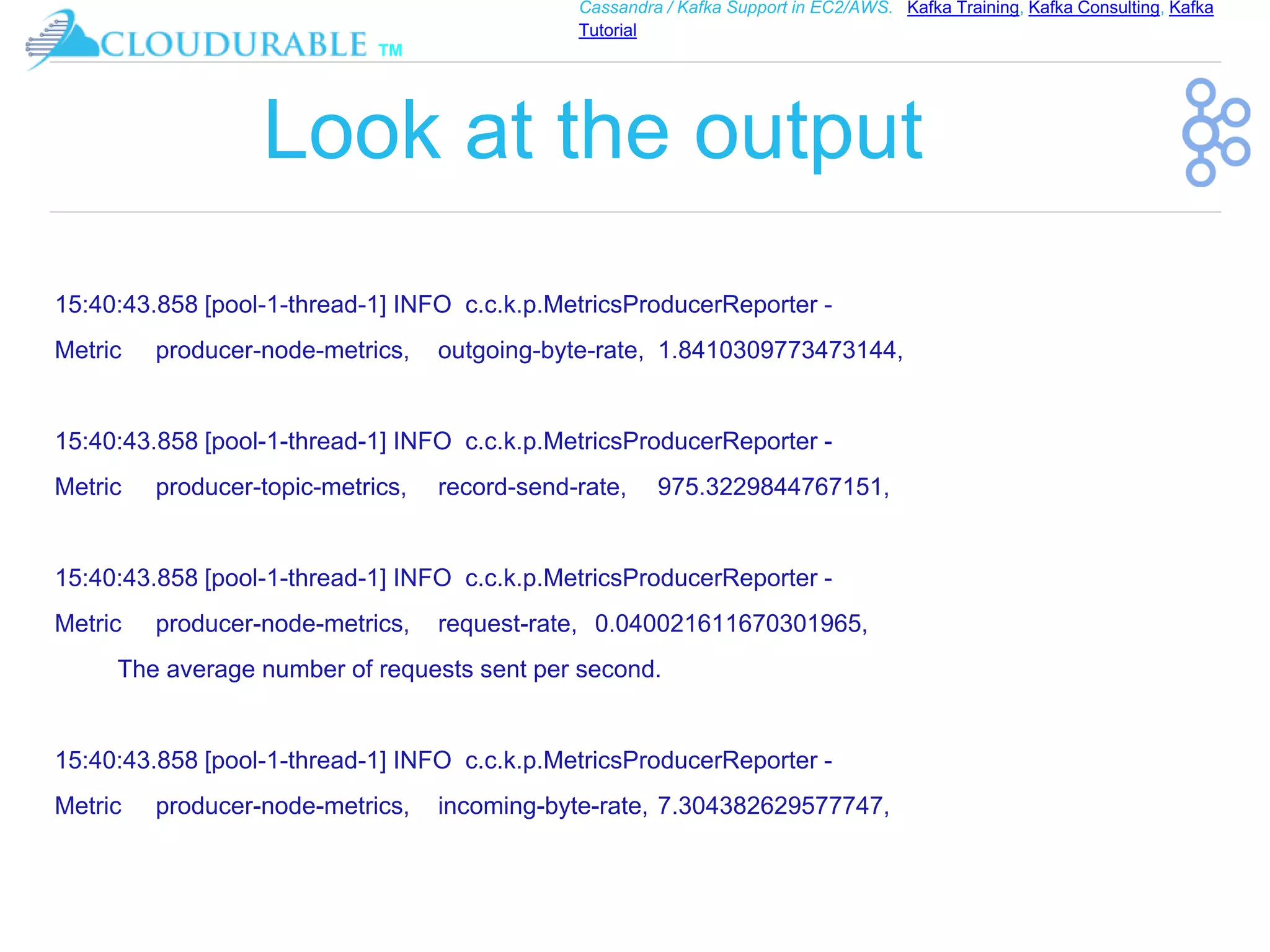 ™
Cassandra / Kafka Support in EC2/AWS. Kafka Training, Kafka Consulting, Kafka
Tutorial
Look at the output
15:40:43.858 [pool-1-thread-1] INFO c.c.k.p.MetricsProducerReporter -
Metric producer-node-metrics, outgoing-byte-rate, 1.8410309773473144,
15:40:43.858 [pool-1-thread-1] INFO c.c.k.p.MetricsProducerReporter -
Metric producer-topic-metrics, record-send-rate, 975.3229844767151,
15:40:43.858 [pool-1-thread-1] INFO c.c.k.p.MetricsProducerReporter -
Metric producer-node-metrics, request-rate, 0.040021611670301965,
The average number of requests sent per second.
15:40:43.858 [pool-1-thread-1] INFO c.c.k.p.MetricsProducerReporter -
Metric producer-node-metrics, incoming-byte-rate, 7.304382629577747,
 