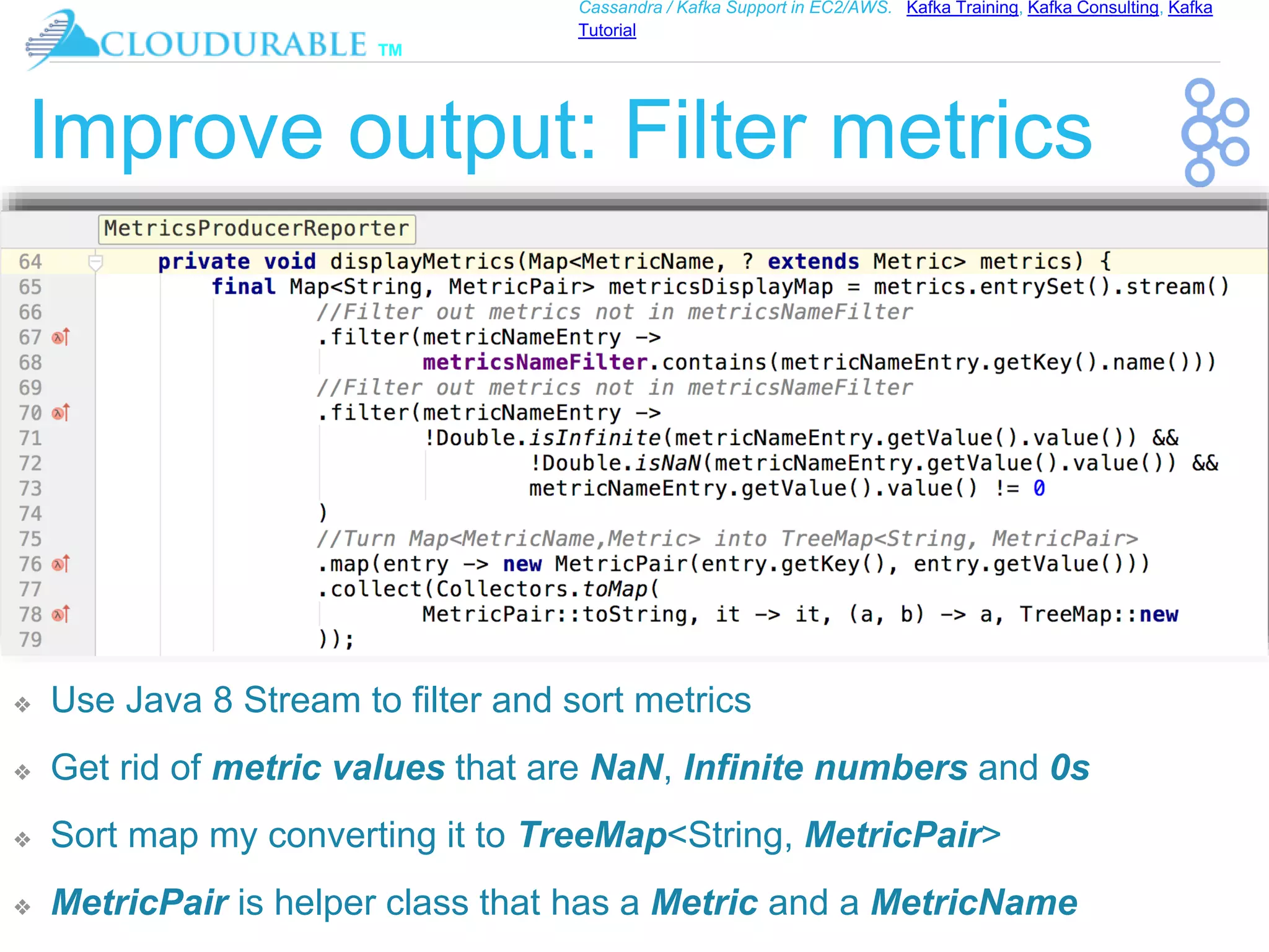 ™
Cassandra / Kafka Support in EC2/AWS. Kafka Training, Kafka Consulting, Kafka
Tutorial
Improve output: Filter metrics
❖ Use Java 8 Stream to filter and sort metrics
❖ Get rid of metric values that are NaN, Infinite numbers and 0s
❖ Sort map my converting it to TreeMap<String, MetricPair>
❖ MetricPair is helper class that has a Metric and a MetricName
 