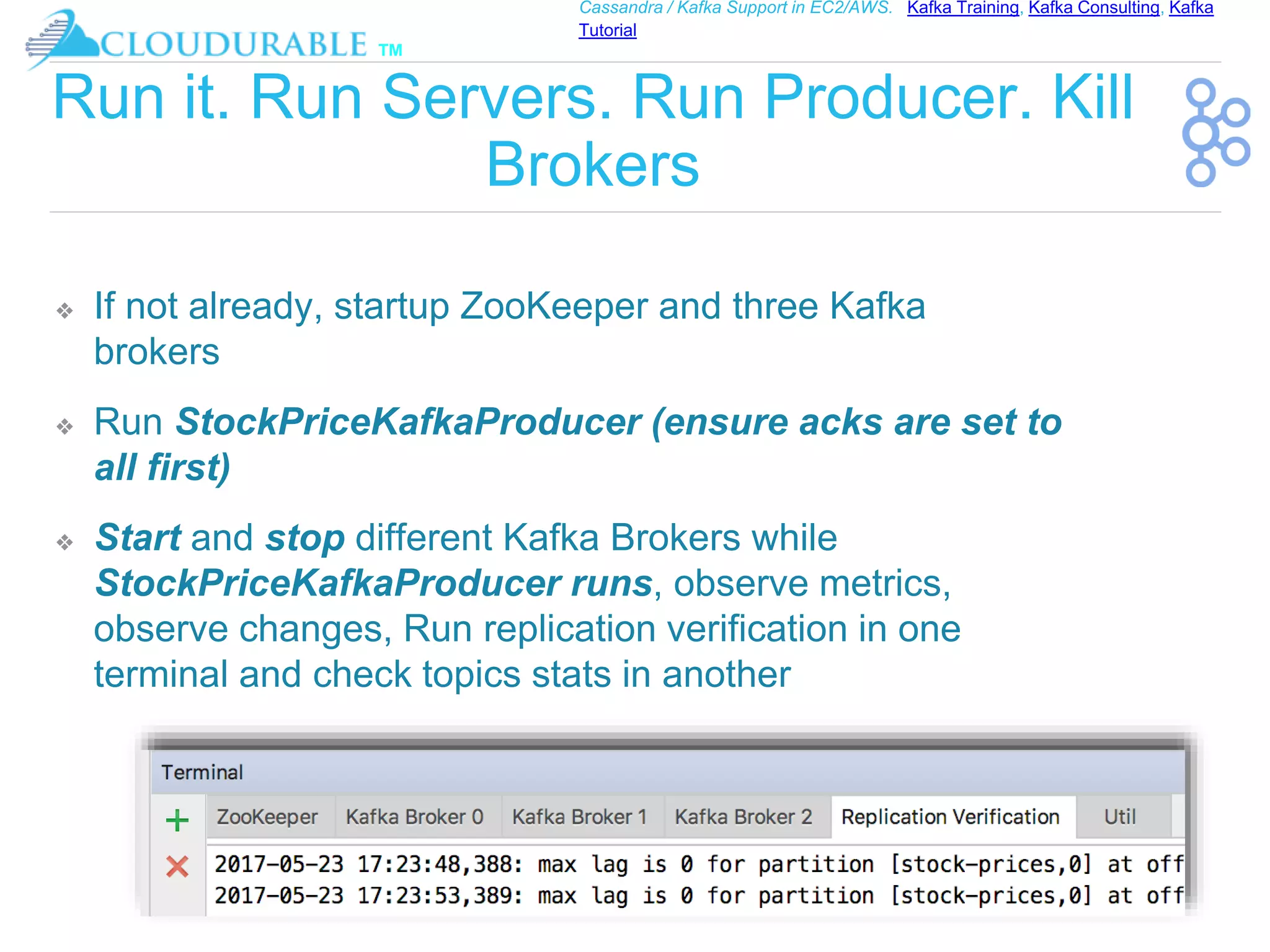 ™
Cassandra / Kafka Support in EC2/AWS. Kafka Training, Kafka Consulting, Kafka
Tutorial
Run it. Run Servers. Run Producer. Kill
Brokers
❖ If not already, startup ZooKeeper and three Kafka
brokers
❖ Run StockPriceKafkaProducer (ensure acks are set to
all first)
❖ Start and stop different Kafka Brokers while
StockPriceKafkaProducer runs, observe metrics,
observe changes, Run replication verification in one
terminal and check topics stats in another
 
