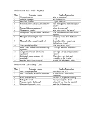 Interaction with House owner / Neighbor

Sl no             Kannada version                           English Translation
1       Nimma hesarenu.                           what is your name?
2       Maduve aagideya?                          Are you married?
3       MakkaLu iddaara?                          Do you have kids?
4       Nimma kutumbadalli estu janariddaare?     How many people are there in your
                                                  family?
5       Neevu elli kelasa maaduteeri?             where do you work?
6       Manege estu baadige?                      what is the rent for the house?
7       Manege estu tingala advance kodabeku?     How many months advance should I
                                                  deposit?
8       Maneyalli estu roomgalu ive?              how many rooms does the house
                                                  have?
9       Maneyalli bike / car parking ideya?       do you have bike / car parking
                                                  facility in the house?
10      Neeru supply hege idhe?                   How is the water supply?
11      Mane kelasa maaduvavaru sulabhavaagi      Do we get domestic help easily?
        siguttaara?
12      Aduge maaduvavaru hattiradalli            Do we get services of a cook in the
        siguttaara?                               vicinity?
13      Hattiradalli hannu-tarakaari elli         Where do we get fruits and
        sigutthade?                               vegetables in the vicinity ?
14      Pakkada maneyavara hesarenu?              What is the neighbour’s name?

Interaction with Domestic help / Cook

Sl no               Kannada version                       English Translation
1       naaLe entugantege baa                     come tomorrow at 8.
2       naaLe estu hottige kelasakke baruteeya?   at what time are you coming
                                                  tomorrow?
3       Ivattu nela oresabeku                     you have to mop the floor today
4       Nela gudisi ayta?                         Have you swept the floor?
5       Yaavaga paathre tholiteeya?               when will you clean the utensils?
6       Chennaagi batte ogiya beku                wash the clothes properly.
 