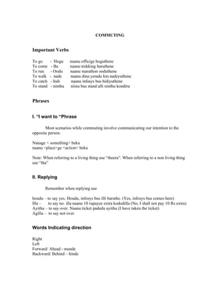 COMMUTING


Important Verbs

To go      - Hogu      naanu officige hoguthene
To come     - Ba       naanu trekking baruthene
To run     - Oodu      naanu marathon ooduthene
To walk    - nade      naanu dina yeradu km nadeyuthene
To catch    - hidi      naanu infosys bus hidiyuthene
To stand    - ninthu   niinu bus stand alli ninthu kondiru


Phrases


I. “I want to “Phrase

       Most scenarios while commuting involve communicating our intention to the
opposite person.

Nanage < something> beku
naanu <place>ge <action> beku

Note: When referring to a living thing use “theera”. When referring to a non living thing
use “tha”


II. Replying

       Remember when replying use

houdu – to say yes. Houdu, infosys bus illi baruthe. (Yes, infosys bus comes here)
Illa –   to say no. illa naanu 10 rupayee extra kododilla (No, I shall not pay 10 Rs extra)
Ayithu – to say over. Naanu ticket padedu ayithu (I have taken the ticket)
Agilla – to say not over.


Words Indicating direction

Right
Left
Forward/ Ahead - munde
Backward/ Behind – hinde
 