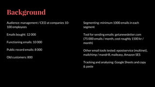 Background
Audience: management / CEO at companies 10-
100 employees
Emails bought: 12 000
Functioning emails: 10 000
Public record emails: 8 000
Old customers: 800
Segmenting: minimum 1000 emails in each
segment
Tool for sending emails: getanewsletter.com
(75 000 emails / month, cost roughly 1500 kr /
month)
Other email tools tested: epostservice (multinet),
mailchimp / mandrill, maileasy, Amazon SES
Tracking and analysing: Google Sheets and copy
& paste
 