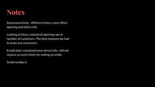 Notes
Seasonal activity - different times a year effect
opening and clicks a lot.
Looking at clicks, instead of opening rate or
number of customers. The best measure we had
to draw any conclusion.
Emails later contained more direct info - did not
require as much clicks for making an order.
Small numbers!
 