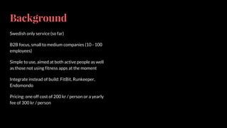 Background
Swedish only service (so far)
B2B focus, small to medium companies (10 - 100
employees)
Simple to use, aimed at both active people as well
as those not using fitness apps at the moment
Integrate instead of build: FitBit, Runkeeper,
Endomondo
Pricing: one off cost of 200 kr / person or a yearly
fee of 300 kr / person
 