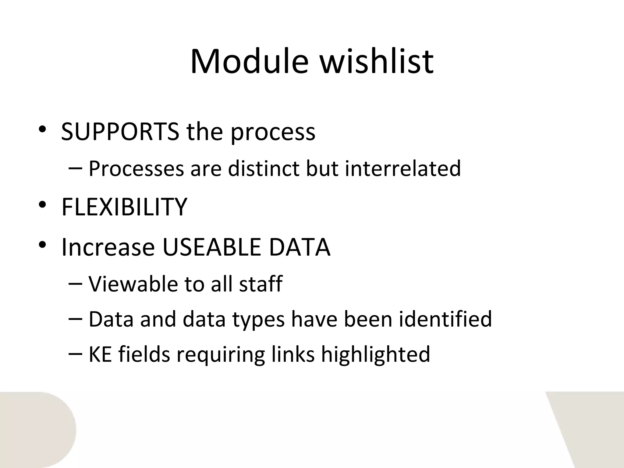 Module wishlist
• SUPPORTS the process
– Processes are distinct but interrelated
• FLEXIBILITY
• Increase USEABLE DATA
– Viewable to all staff
– Data and data types have been identified
– KE fields requiring links highlighted
 