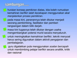 huraian konsep pemikiran diatas, kita boleh rumuskan kemahiran  berfikir ialah kecekapan menggunakan akal menjalankan proses pemikiran .  pada masa kini, peranannya telah ditukar menjadi seorang pembimbing, fasilitator dan pemberi rangsangan dalam bilik darjah.   masa kini tugasnya telah ditukar dengan usaha mengembangkan potensi murid secara menyeluruh. untuk meningkatkan kemahiran berfikir, teknik menyoal harus sering digunakan dalam aktiviti pengajaran dan pembelajaran. guru digalakkan pula menggunakan  soalan bercapah  untuk membimbing pelajar berfikir secara analitik, kritik dan rasional   sambungan..... 