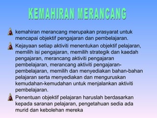 kemahiran merancang merupakan prasyarat untuk mencapai objektif pengajaran dan pembelajaran. Kejayaan setiap aktiviti menentukan objektif pelajaran, memilih isi pengajaran, memilih strategik dan kaedah pengajaran, merancang aktiviti pengajaran pembelajaran, merancang aktiviti pengajaran-pembelajaran, memilih dan menyediakan bahan-bahan pelajaran serta menyediakan dan menguruskan kemudahan-kemudahan untuk menjalankan aktiviti pembelajaran. Penentuan objektif pelajaran haruslah berdasarkan kepada saranan pelajaran, pengetahuan sedia ada murid dan kebolehan mereka   KEMAHIRAN MERANCANG 