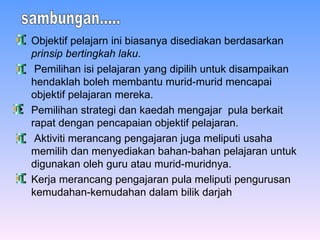 Objektif pelajarn ini biasanya disediakan berdasarkan  prinsip bertingkah laku . Pemilihan isi pelajaran yang dipilih untuk disampaikan hendaklah boleh membantu murid-murid mencapai objektif pelajaran mereka. Pemilihan strategi dan kaedah mengajar  pula berkait rapat dengan pencapaian objektif pelajaran. Aktiviti merancang pengajaran juga meliputi usaha memilih dan menyediakan bahan-bahan pelajaran untuk digunakan oleh guru atau murid-muridnya . Kerja merancang pengajaran pula meliputi pengurusan kemudahan-kemudahan dalam bilik darjah   sambungan..... 