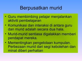 Berpusatkan murid Guru membimbing pelajar menjalankan aktiviti pembelajaran Komunikasi dan interaksi di antara guru dan murid adalah secara dua hala.  Murid-murid sentiasa digalakkan memberi pendapat mereka.   Mementingkan pengelolaan kumpulan. Perbezaan murid dari segi kebolehan dan minat diberi perhatian  