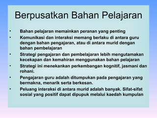 Berpusatkan Bahan Pelajaran Bahan pelajaran memainkan peranan yang penting Komunikasi dan interaksi memang berlaku di antara guru dengan bahan pengajaran, atau di antara murid dengan bahan pembelajaran Strategi pengajaran dan pembelajaran lebih mengutamakan kecekapan dan kemahiran menggunakan bahan pelajaran  Strategi ini menekankan perkembangan kognitif, jasmani dan rohani.  Pengajaran guru adalah ditumpukan pada pengajaran yang bermakna, menarik serta berkesan. Peluang interaksi di antara murid adalah banyak. Sifat-sifat sosial yang positif dapat dipupuk melalui kaedah kumpulan  