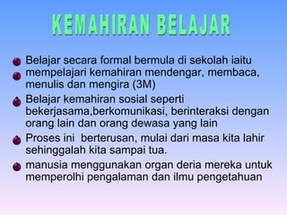 Belajar secara formal bermula di  sekolah iaitu mempelajari kemahiran mendengar, membaca, menulis dan mengira  (3M) Belajar kemahiran sosial seperti bekerjasama,berkomunikasi, berinteraksi dengan orang lain dan orang dewasa yang lain   Proses ini  berterusan, mulai dari masa kita lahir sehinggalah kita sampai tua. manusia menggunakan organ deria mereka untuk memperolhi pengalaman dan ilmu pengetahuan  KEMAHIRAN BELAJAR 