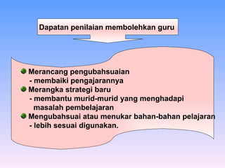 Dapatan penilaian membolehkan guru   Merancang pengubahsuaian  - membaiki pengajarannya Merangka strategi baru - membantu murid-murid yang menghadapi  masalah pembelajaran Mengubahsuai atau menukar bahan-bahan pelajaran - lebih sesuai digunakan. 