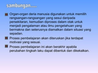 Organ-organ deria manusia digunakan untuk memilih rangsangan-rangsangan yang sesui daripada persekitaran, kemudian diproses dalam otak untuk menjadi pengalaman atau ilmu pengetahuan yang bermakna dan seterusnya diamalkan dalam situasi yang sepadan. Proses pembelajaran akan diteruskan jika terdapat motivasi yang sesuai. Proses pembelajaran ini akan berakhir apabila perubahan tingkah laku dapat dibentuk dan dikekalkan. sambungan..... 