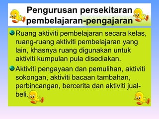 Pengurusan persekitaran pembelajaran-pengajaran Ruang aktiviti pembelajaran secara kelas, ruang-ruang aktiviti pembelajaran yang lain, khasnya ruang digunakan untuk aktiviti kumpulan pula disediakan.  Aktiviti pengayaan dan pemulihan, aktiviti sokongan, aktiviti bacaan tambahan, perbincangan, bercerita dan aktiviti jual-beli.  