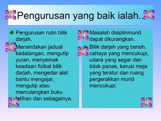 Pengurusan yang baik ialah.. Pengurusan rutin bilik darjah. Menandakan jadual kedatangan, mengutip yuran, menyemak keadaan fizikal bilik darjah, mengedar alat bantu mengajar, mengutip atau memulangkan buku latihan dan sebagainya. Masalah disiplinmurid dapat dikurangkan. Bilik darjah yang bersih, cahaya yang mencukupi, udara yang segar dan tidak panas, kerusi meja yang teratur dan ruang pergerakkan murid mencukupi. 
