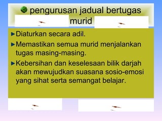 pengurusan jadual bertugas murid Diaturkan secara adil. Memastikan semua murid menjalankan tugas masing-masing. Kebersihan dan keselesaan bilik darjah akan mewujudkan suasana sosio-emosi yang sihat serta semangat belajar . 