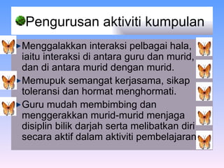 Pengurusan aktiviti kumpulan  Menggalakkan interaksi pelbagai hala, iaitu interaksi di antara guru dan murid, dan di antara murid dengan murid.   Memupuk semangat kerjasama, sikap toleransi dan hormat menghormati. Guru mudah membimbing dan menggerakkan murid-murid menjaga disiplin bilik darjah serta melibatkan diri secara aktif dalam aktiviti pembelajaran.  