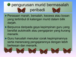 pengurusan murid bermasalah peribadi  Perasaan marah, bersalah, kecewa atau bosan yang tertimbul di kalangan murid dalam bilik darjah . Berpunca daripada gaya kepimpinan guru yang bersifat autokratik atau pengajaran yang kurang menarik.   Guru haruslah menukar corak kepimpinannya serta merancang pengajarannya dengan lebih berkesan dan menarik.   