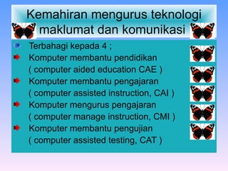 Kemahiran mengurus teknologi maklumat dan komunikasi  Terbahagi kepada 4 ; Komputer membantu pendidikan ( computer aided education CAE ) Komputer membantu pengajaran  ( computer assisted instruction, CAI ) Komputer mengurus pengajaran  ( computer manage instruction, CMI ) Komputer membantu pengujian  ( computer assisted testing, CAT ) 