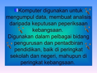 Komputer digunakan untuk mengumpul data, membuat analisis daripada keputusan peperiksaan kebangsaan.  Digunakan dalam pelbagai bidang pengurusan dan pentadbiran pendidikan, baik di peringkat sekolah dan negeri, mahupun di peringkat kebangsaan.  