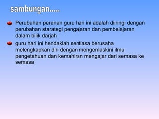 Perubahan peranan guru hari ini adalah diiringi dengan perubahan starategi pengajaran dan pembelajaran dalam bilik darjah   guru hari ini hendaklah sentiasa berusaha melengkapkan diri dengan mengemaskini ilmu pengetahuan dan kemahiran mengajar dari semasa ke semasa   sambungan..... 