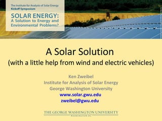 A Solar Solution  (with a little help from wind and electric vehicles) Ken Zweibel Institute for Analysis of Solar Energy George Washington University www.solar.gwu.edu   [email_address]   