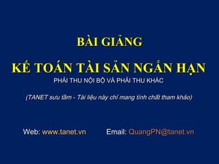 BÀI GIẢNG

KẾ TOÁN TÀI SẢN NGẮN HẠN
          PHẢI THU NỘI BỘ VÀ PHẢI THU KHÁC

 (TANET sưu tầm - Tài liệu này chỉ mang tính chất tham khảo)




 Web: www.tanet.vn           Email: QuangPN@tanet.vn
 