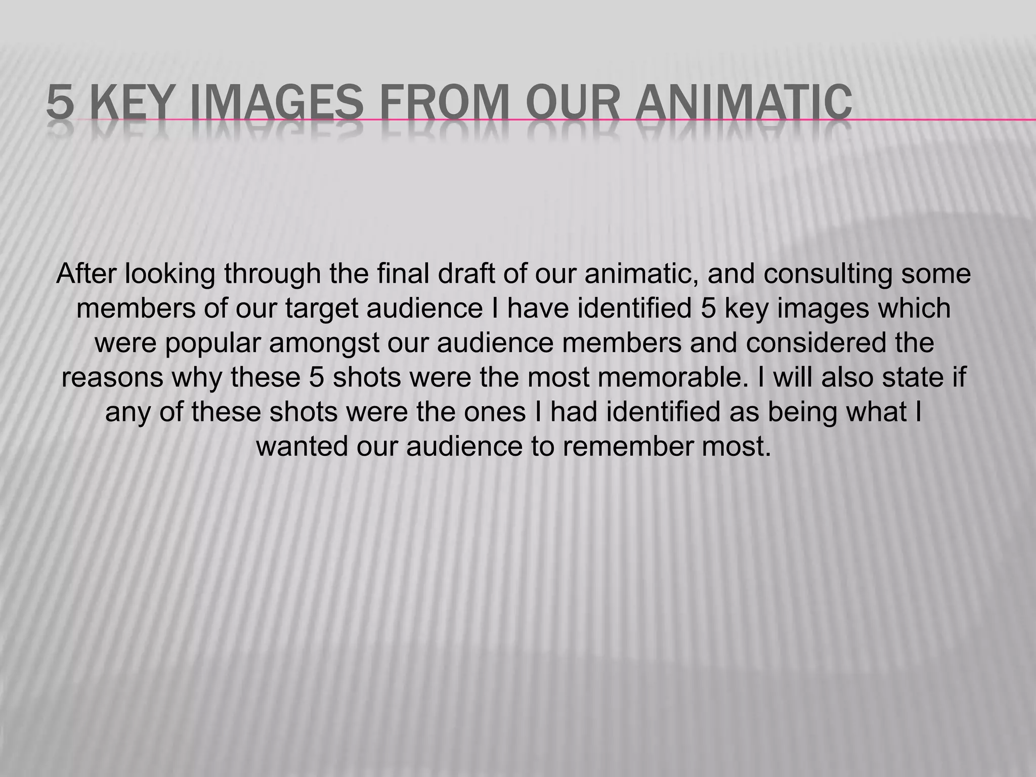 5 KEY IMAGES FROM OUR ANIMATIC
After looking through the final draft of our animatic, and consulting some
members of our target audience I have identified 5 key images which
were popular amongst our audience members and considered the
reasons why these 5 shots were the most memorable. I will also state if
any of these shots were the ones I had identified as being what I
wanted our audience to remember most.
 
