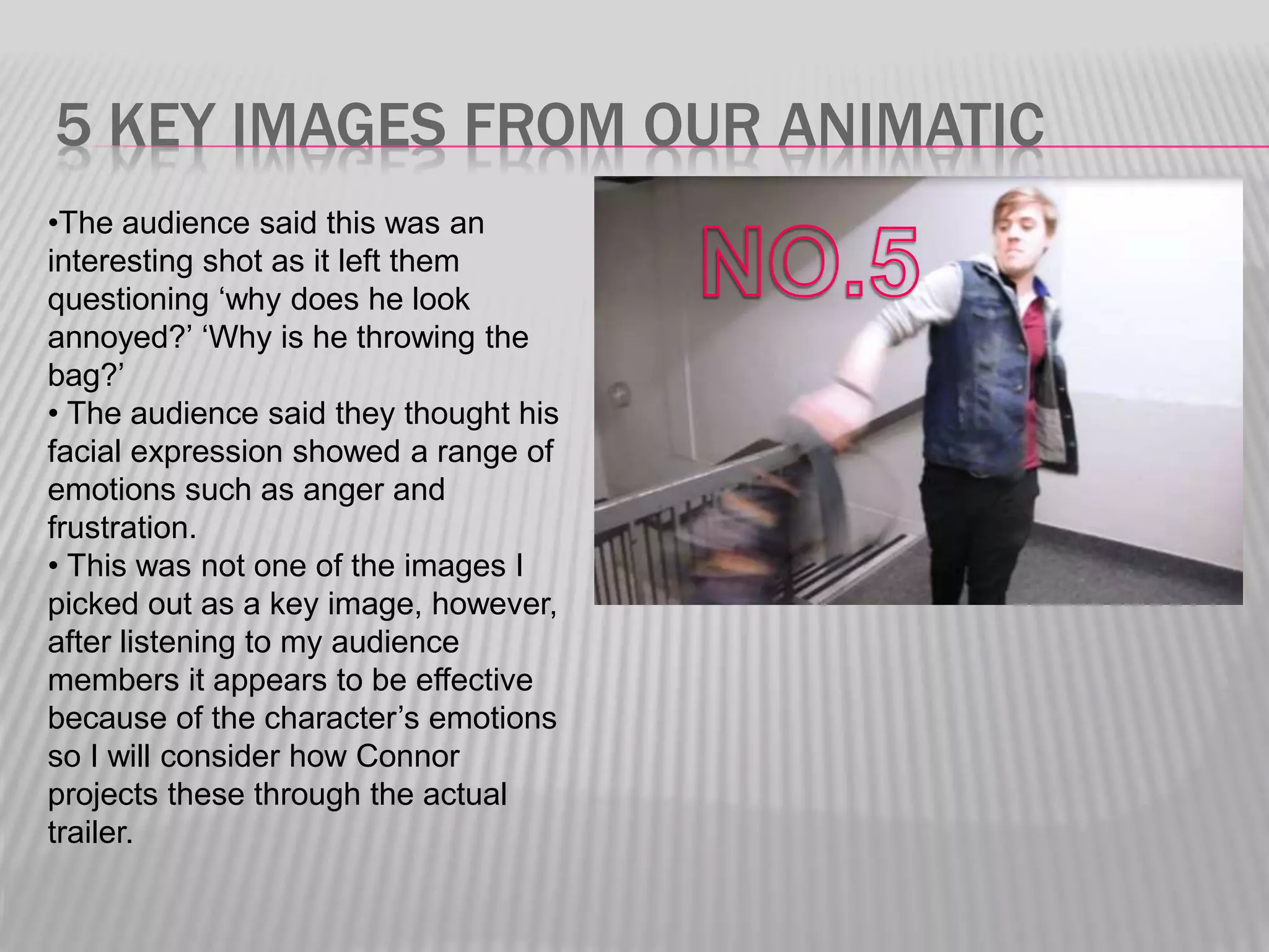 5 KEY IMAGES FROM OUR ANIMATIC
•The audience said this was an
interesting shot as it left them
questioning ‘why does he look
annoyed?’ ‘Why is he throwing the
bag?’
• The audience said they thought his
facial expression showed a range of
emotions such as anger and
frustration.
• This was not one of the images I
picked out as a key image, however,
after listening to my audience
members it appears to be effective
because of the character’s emotions
so I will consider how Connor
projects these through the actual
trailer.
 
