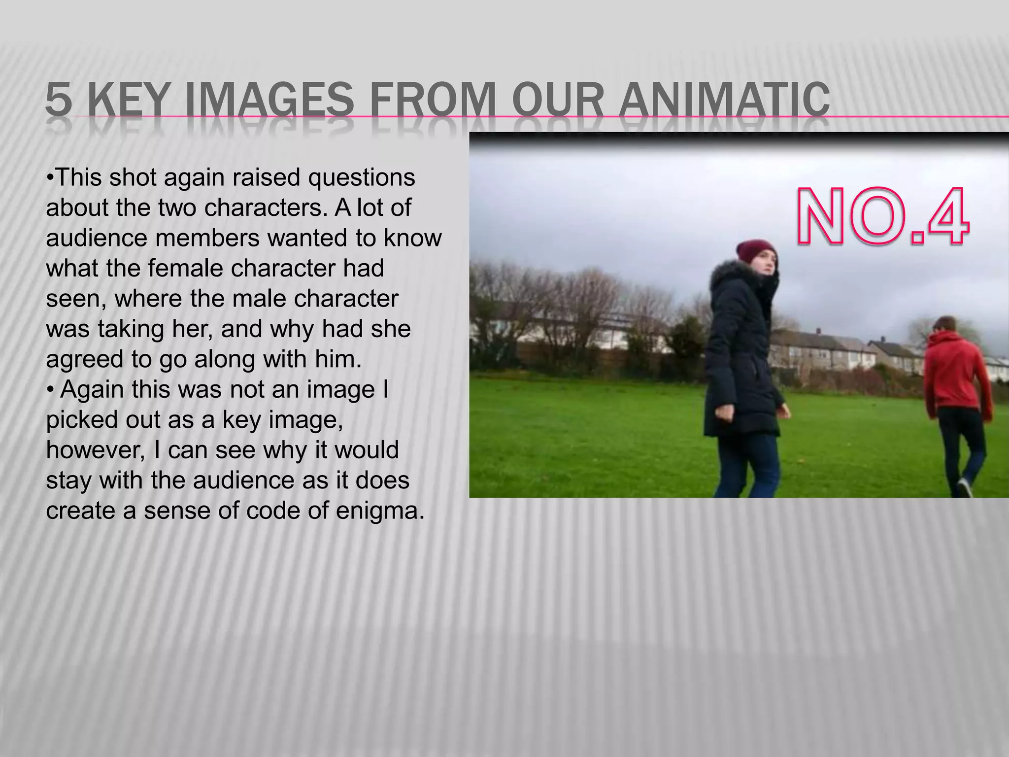 5 KEY IMAGES FROM OUR ANIMATIC
•This shot again raised questions
about the two characters. A lot of
audience members wanted to know
what the female character had
seen, where the male character
was taking her, and why had she
agreed to go along with him.
• Again this was not an image I
picked out as a key image,
however, I can see why it would
stay with the audience as it does
create a sense of code of enigma.
 