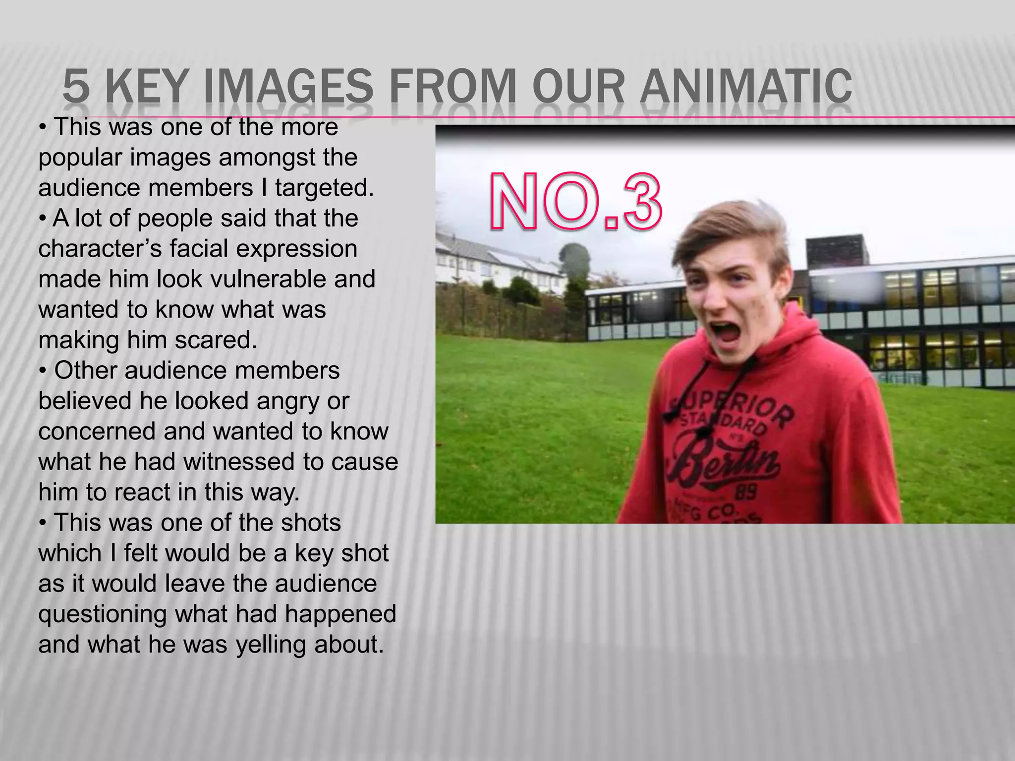 5 KEY IMAGES FROM OUR ANIMATIC
• This was one of the more
popular images amongst the
audience members I targeted.
• A lot of people said that the
character’s facial expression
made him look vulnerable and
wanted to know what was
making him scared.
• Other audience members
believed he looked angry or
concerned and wanted to know
what he had witnessed to cause
him to react in this way.
• This was one of the shots
which I felt would be a key shot
as it would leave the audience
questioning what had happened
and what he was yelling about.
 