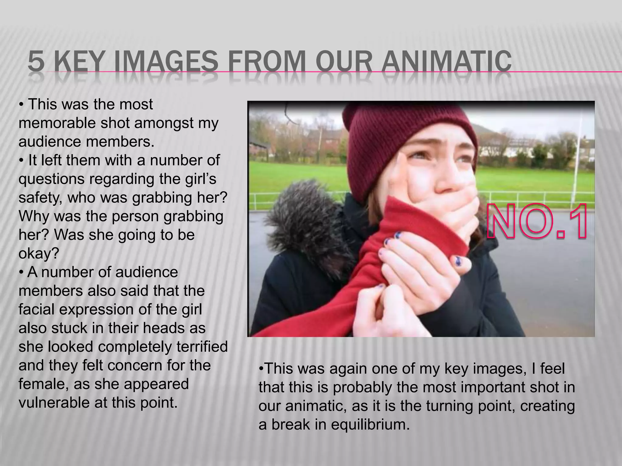 5 KEY IMAGES FROM OUR ANIMATIC
• This was the most
memorable shot amongst my
audience members.
• It left them with a number of
questions regarding the girl’s
safety, who was grabbing her?
Why was the person grabbing
her? Was she going to be
okay?
• A number of audience
members also said that the
facial expression of the girl
also stuck in their heads as
she looked completely terrified
and they felt concern for the
female, as she appeared
vulnerable at this point.
•This was again one of my key images, I feel
that this is probably the most important shot in
our animatic, as it is the turning point, creating
a break in equilibrium.
 