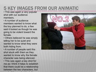 5 KEY IMAGES FROM OUR ANIMATIC
• This was again a very popular
shot with our audience
members.
• A number of audience
members wanted to know what
the boy planned to do, a few
said it looked as though he was
going to be violent toward the
female.
• Others believed he was simply
telling her to be quiet and
wanted to know what they were
both hiding from.
• A number of people said this
shot stuck with them as they
wanted to know why the female
character was being silenced.
• This was again a key shot for
me as I think it helps to establish
that there could be a relationship
between the two characters, but
 