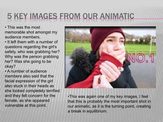 5 KEY IMAGES FROM OUR ANIMATIC
• This was the most
memorable shot amongst my
audience members.
• It left them with a number of
questions regarding the girl’s
safety, who was grabbing her?
Why was the person grabbing
her? Was she going to be
okay?
• A number of audience
members also said that the
facial expression of the girl
also stuck in their heads as
she looked completely terrified
and they felt concern for the
female, as she appeared
vulnerable at this point.
•This was again one of my key images, I feel
that this is probably the most important shot in
our animatic, as it is the turning point, creating
a break in equilibrium.
 