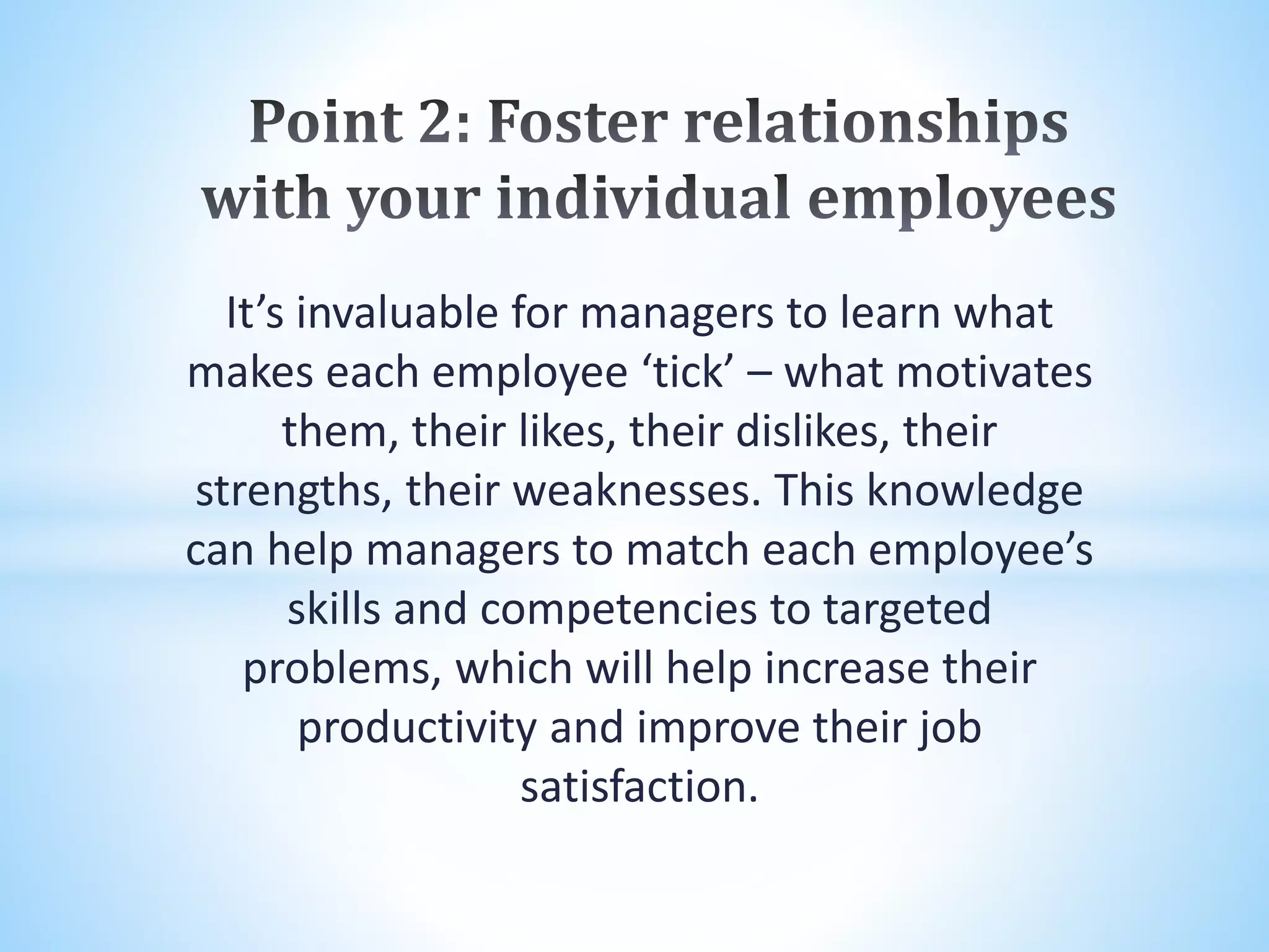 It’s invaluable for managers to learn what
makes each employee ‘tick’ – what motivates
them, their likes, their dislikes, their
strengths, their weaknesses. This knowledge
can help managers to match each employee’s
skills and competencies to targeted
problems, which will help increase their
productivity and improve their job
satisfaction.
 