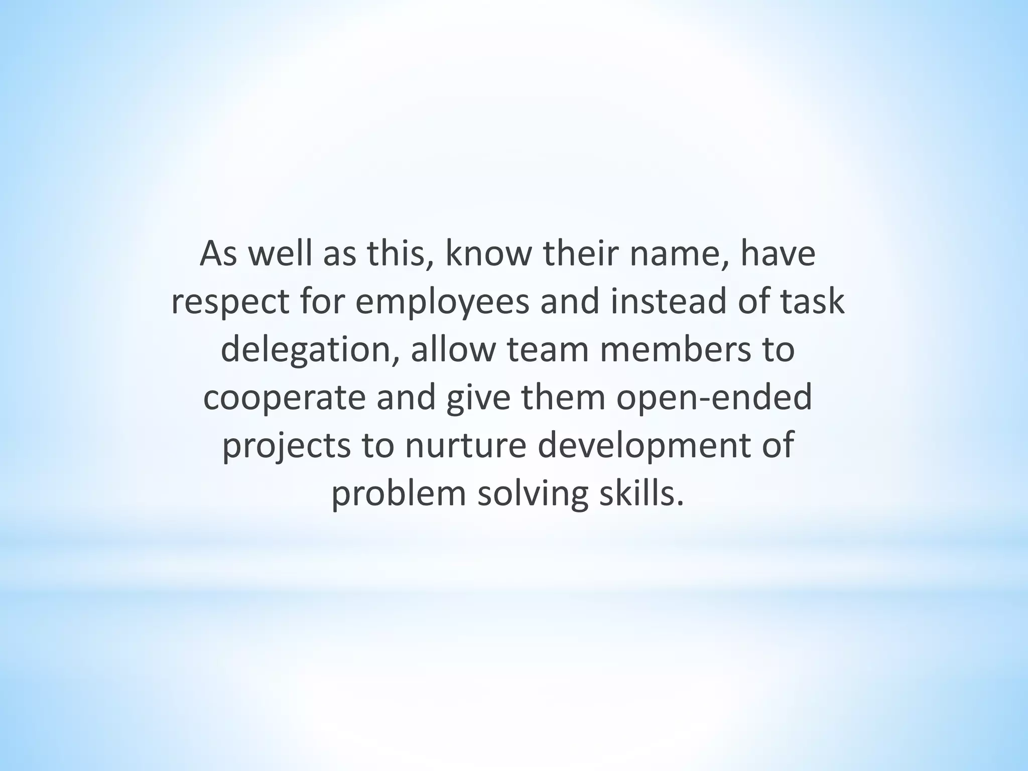 As well as this, know their name, have
respect for employees and instead of task
delegation, allow team members to
cooperate and give them open-ended
projects to nurture development of
problem solving skills.
 