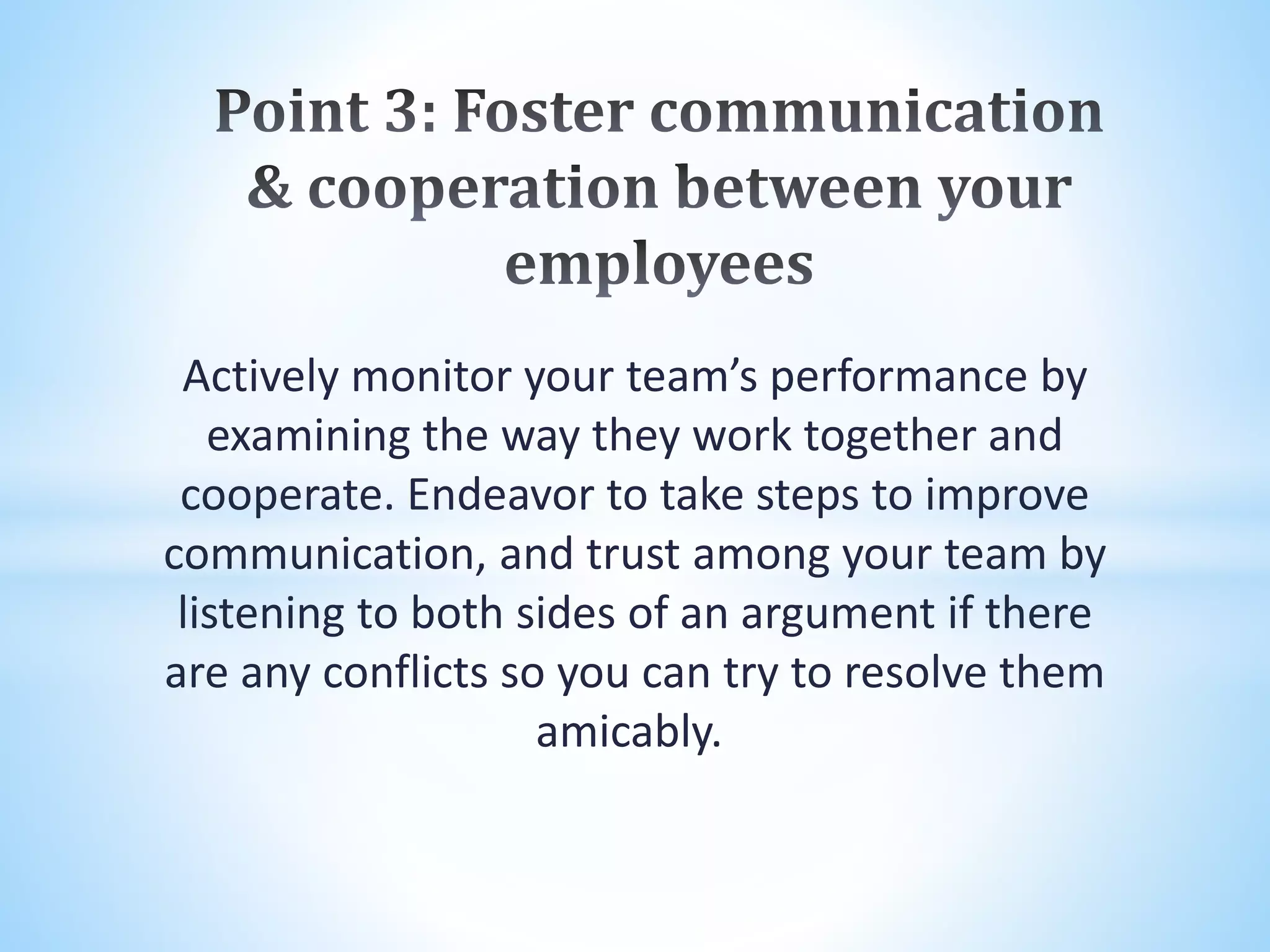 Actively monitor your team’s performance by
examining the way they work together and
cooperate. Endeavor to take steps to improve
communication, and trust among your team by
listening to both sides of an argument if there
are any conflicts so you can try to resolve them
amicably.
 