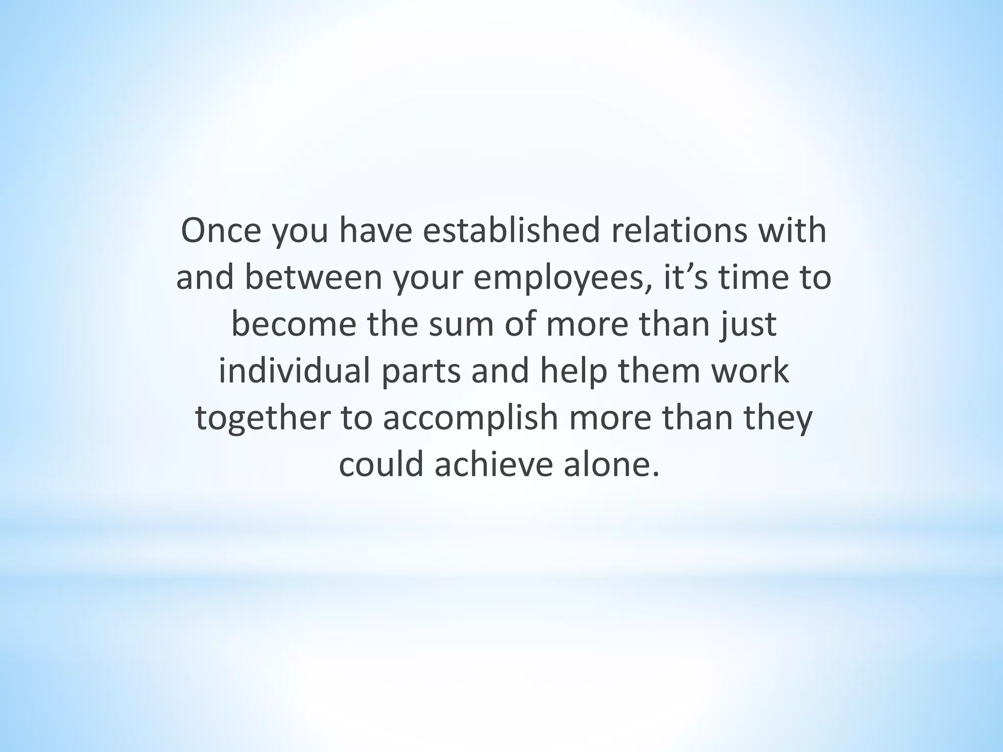 Once you have established relations with
and between your employees, it’s time to
become the sum of more than just
individual parts and help them work
together to accomplish more than they
could achieve alone.
 