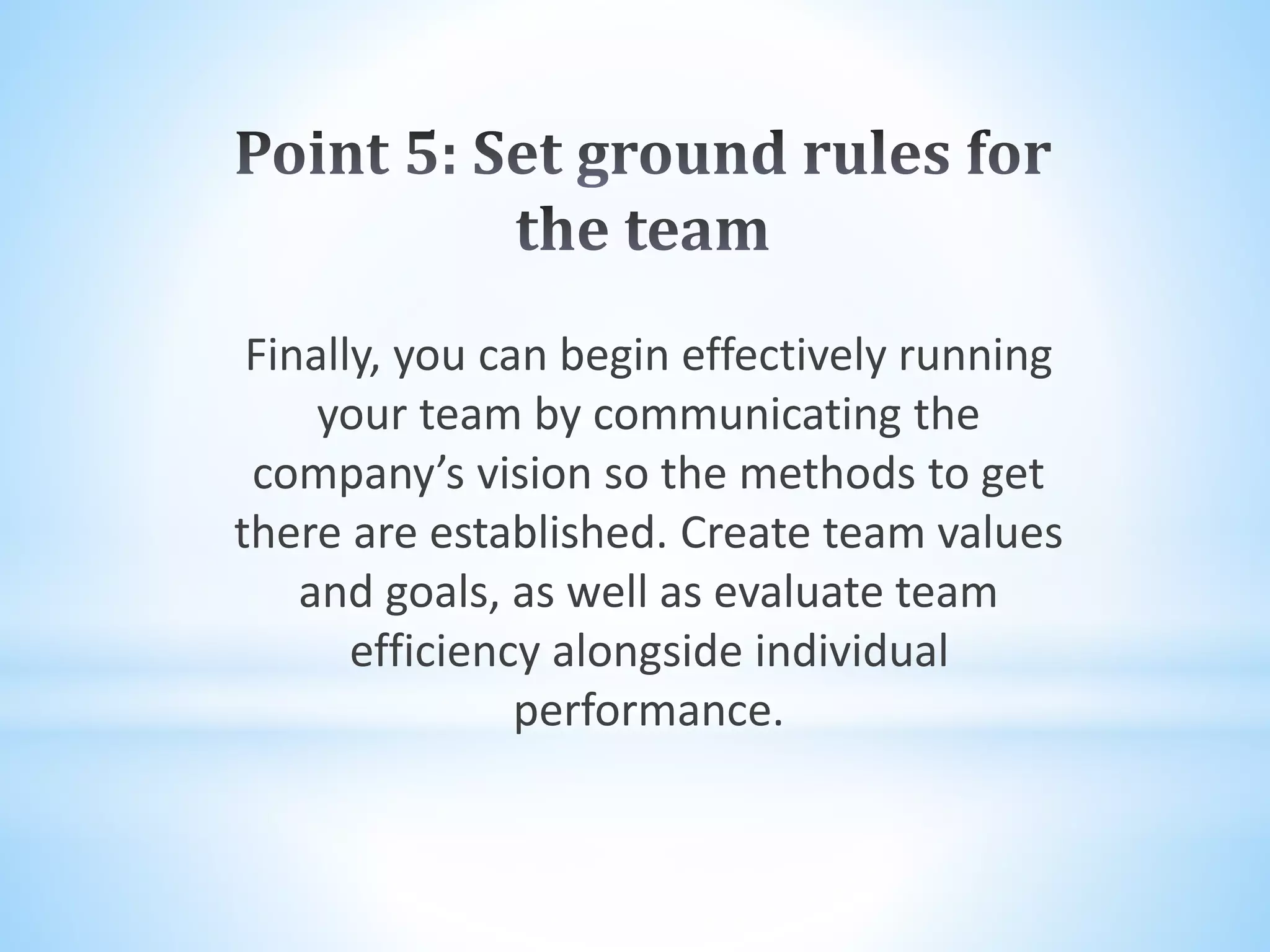 Finally, you can begin effectively running
your team by communicating the
company’s vision so the methods to get
there are established. Create team values
and goals, as well as evaluate team
efficiency alongside individual
performance.
 