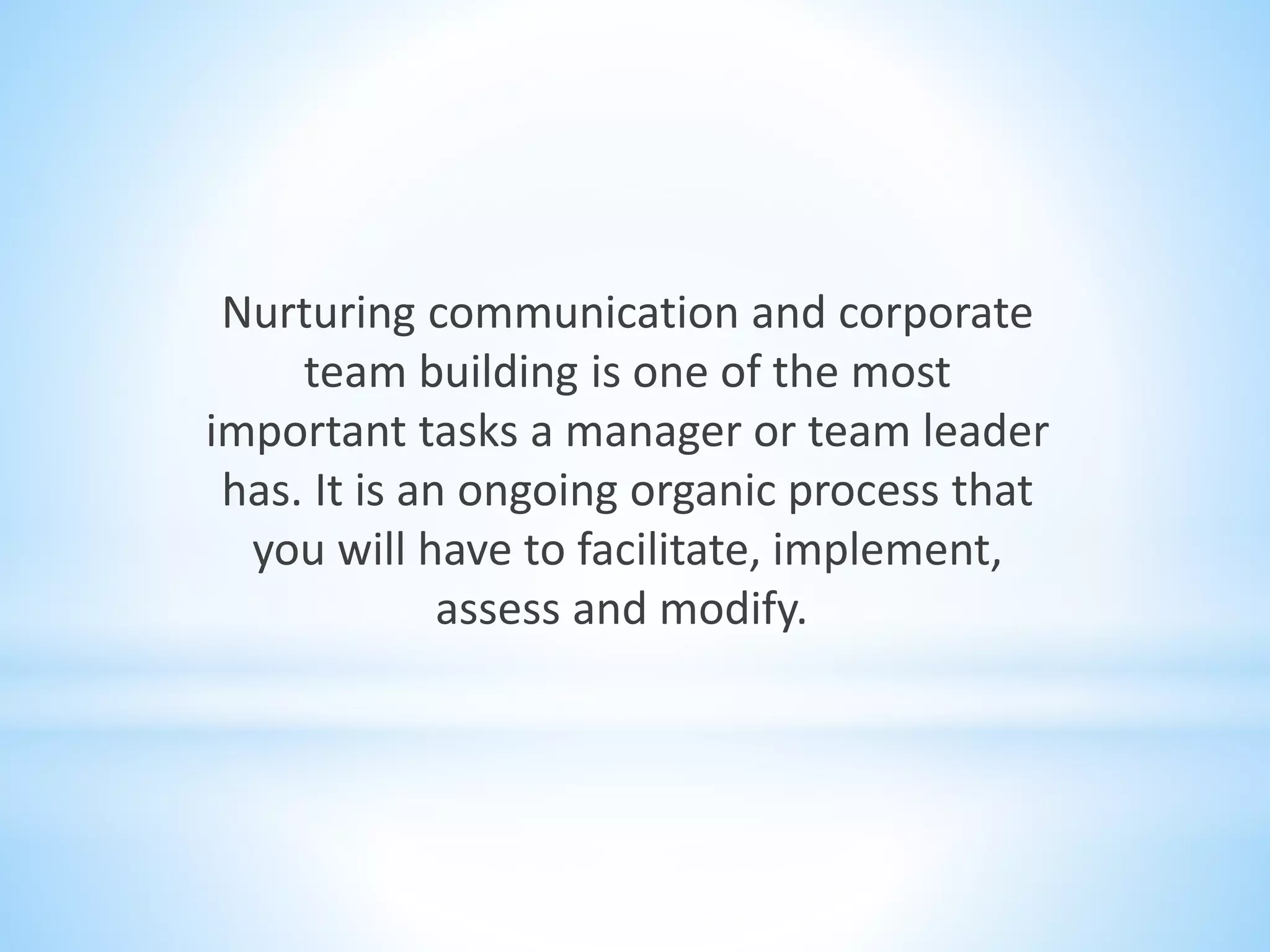 Nurturing communication and corporate
team building is one of the most
important tasks a manager or team leader
has. It is an ongoing organic process that
you will have to facilitate, implement,
assess and modify.
 