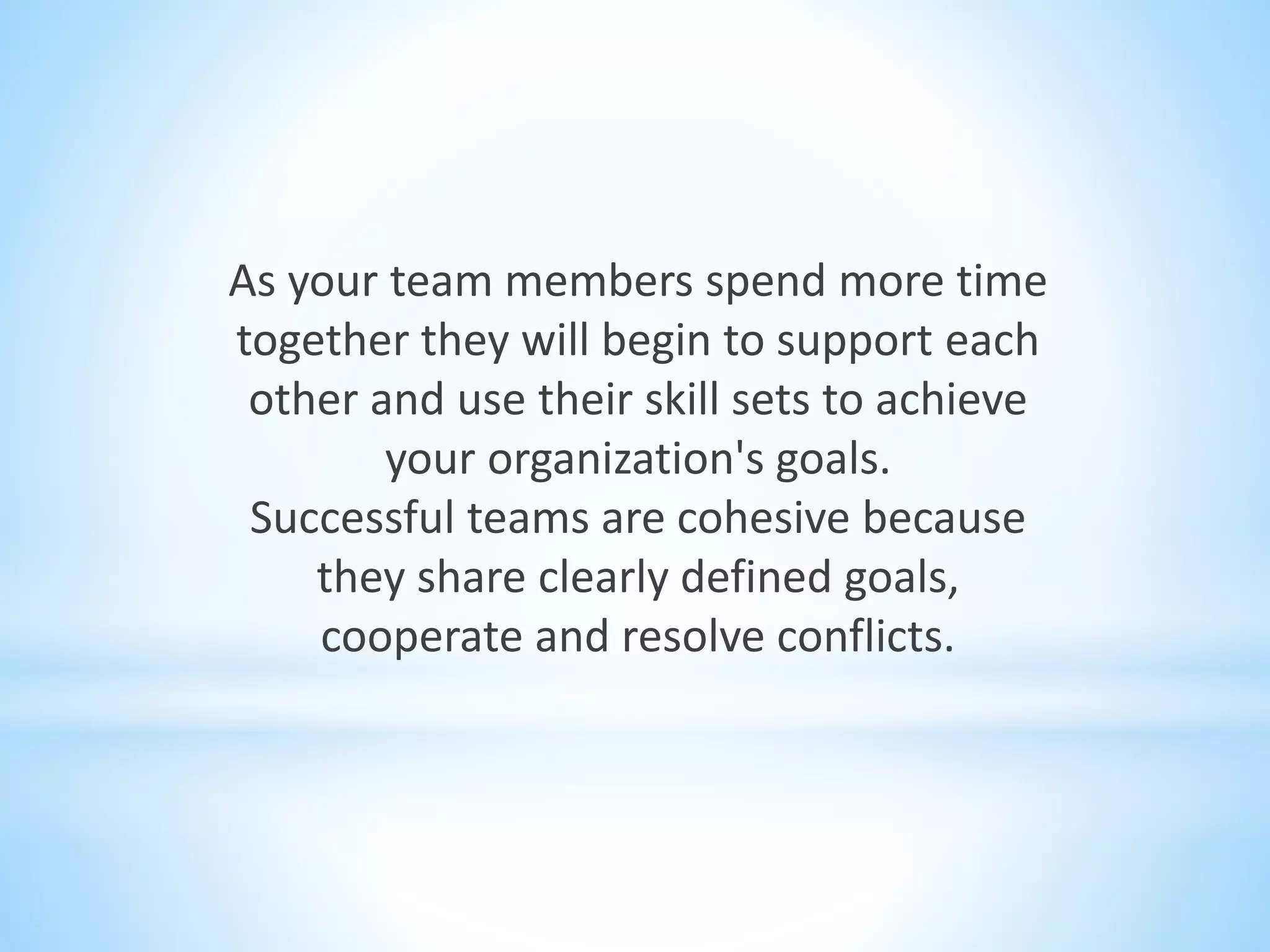 As your team members spend more time
together they will begin to support each
other and use their skill sets to achieve
your organization's goals.
Successful teams are cohesive because
they share clearly defined goals,
cooperate and resolve conflicts.
 