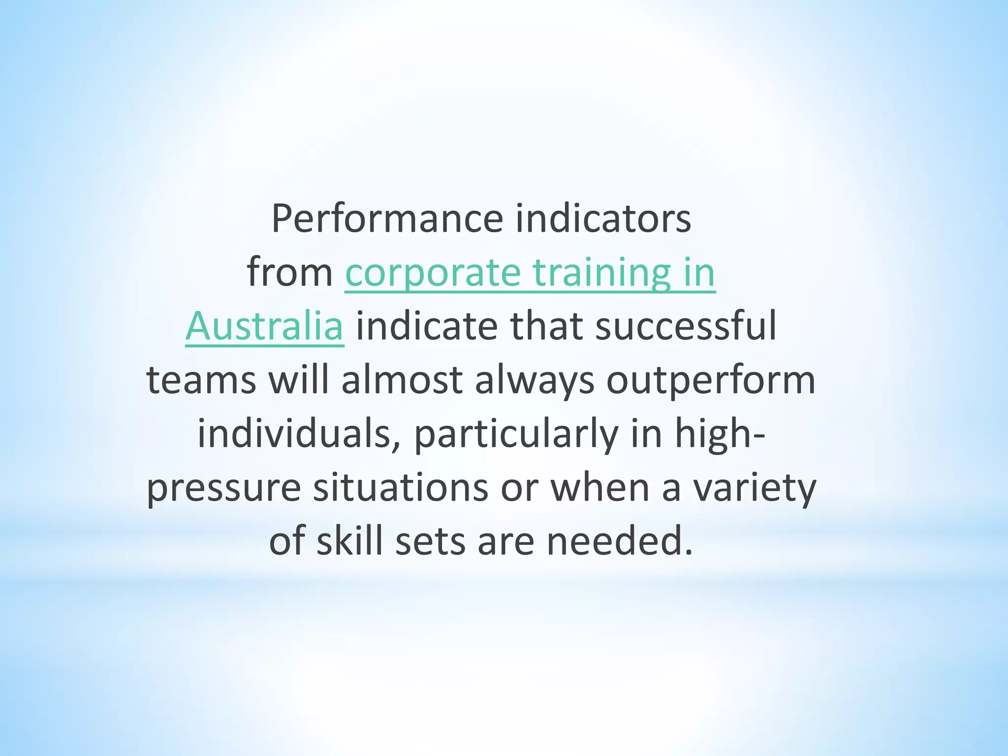 Performance indicators
from corporate training in
Australia indicate that successful
teams will almost always outperform
individuals, particularly in high-
pressure situations or when a variety
of skill sets are needed.
 
