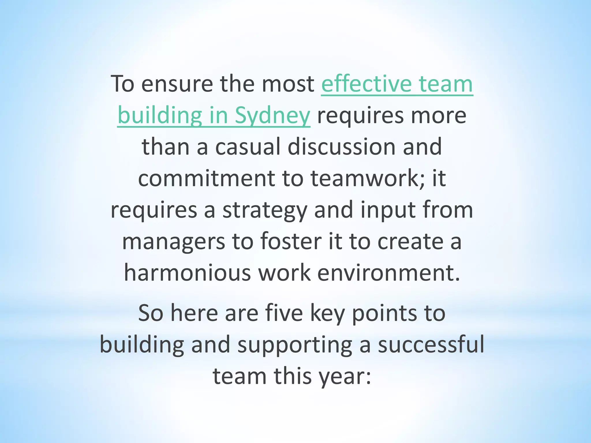 To ensure the most effective team
building in Sydney requires more
than a casual discussion and
commitment to teamwork; it
requires a strategy and input from
managers to foster it to create a
harmonious work environment.
So here are five key points to
building and supporting a successful
team this year:
 