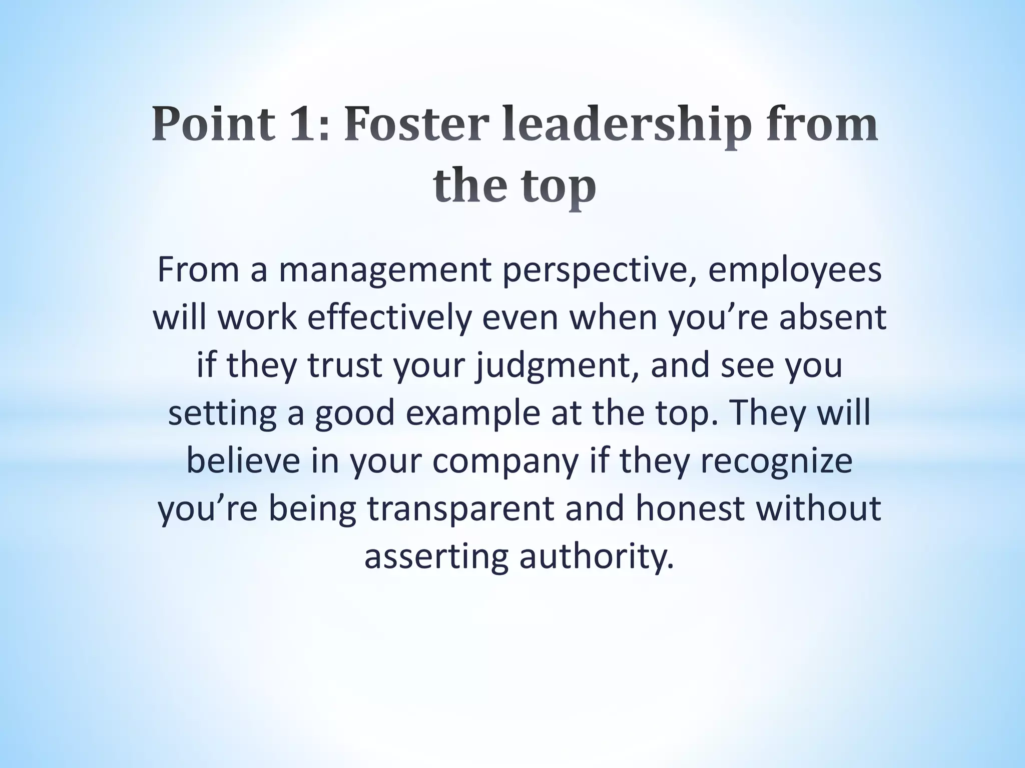 From a management perspective, employees
will work effectively even when you’re absent
if they trust your judgment, and see you
setting a good example at the top. They will
believe in your company if they recognize
you’re being transparent and honest without
asserting authority.
 
