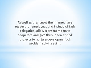As well as this, know their name, have
respect for employees and instead of task
delegation, allow team members to
cooperate and give them open-ended
projects to nurture development of
problem solving skills.
 